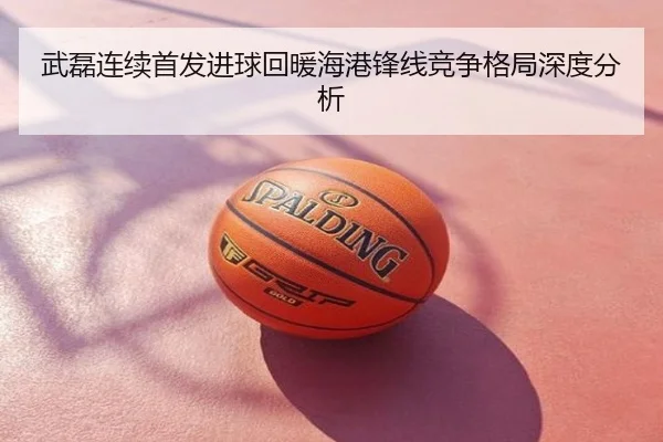 武磊连续首发进球回暖海港锋线竞争格局深度分析