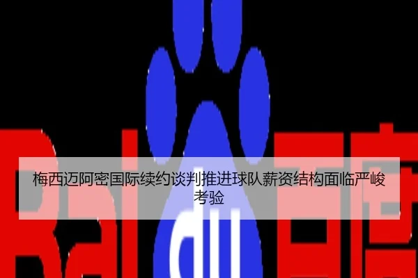 梅西迈阿密国际续约谈判推进球队薪资结构面临严峻考验