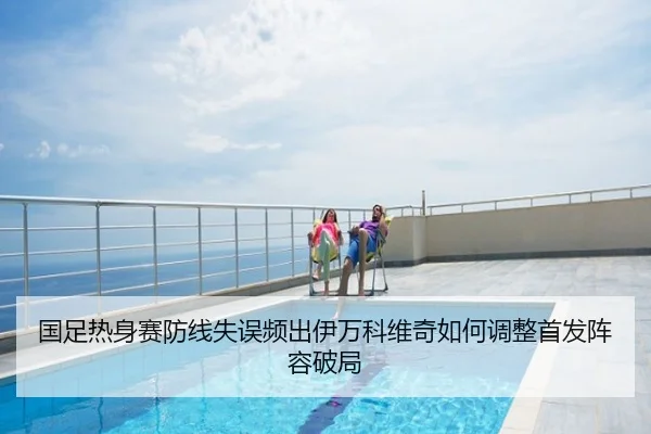 国足热身赛防线失误频出伊万科维奇如何调整首发阵容破局